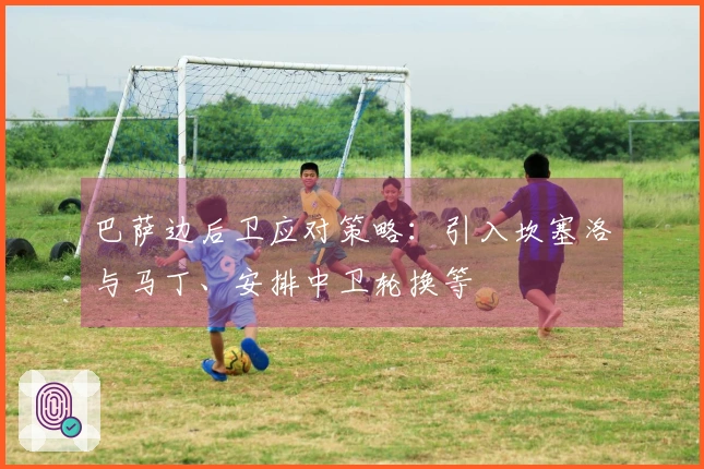 巴萨边后卫应对策略：引入坎塞洛与马丁、安排中卫轮换等