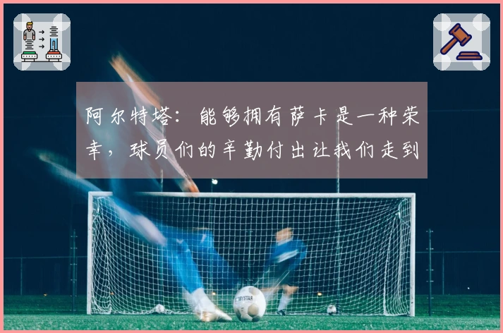 阿尔特塔：能够拥有萨卡是一种荣幸，球员们的辛勤付出让我们走到了今天