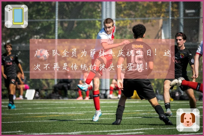 广东队全员为萨林杰庆祝生日！这次不再是传统的抹头吃蛋糕！