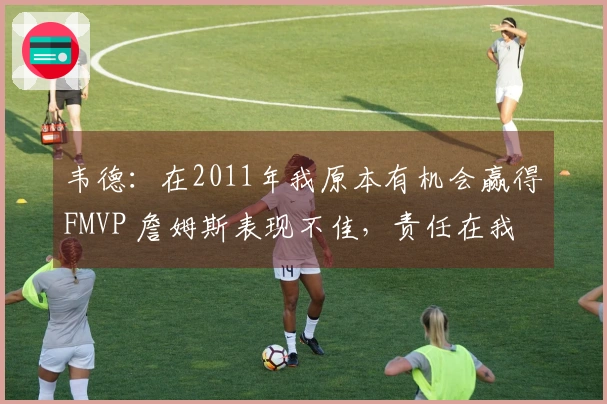 韦德：在2011年我原本有机会赢得FMVP 詹姆斯表现不佳，责任在我