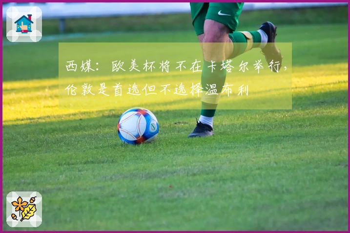 西媒：欧美杯将不在卡塔尔举行，伦敦是首选但不选择温布利