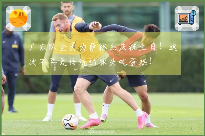 广东队全员为萨林杰庆祝生日！这次不再是传统的抹头吃蛋糕！