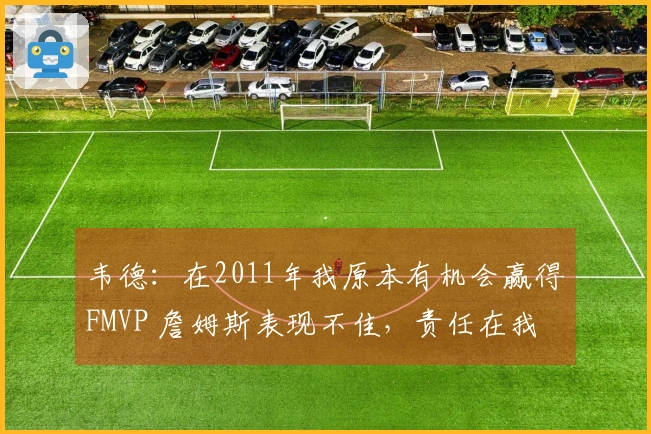 韦德：在2011年我原本有机会赢得FMVP 詹姆斯表现不佳，责任在我
