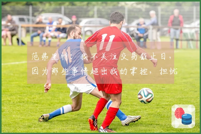 范弗里特：我不关注交易截止日，因为那些事情超出我的掌控，担忧无益。