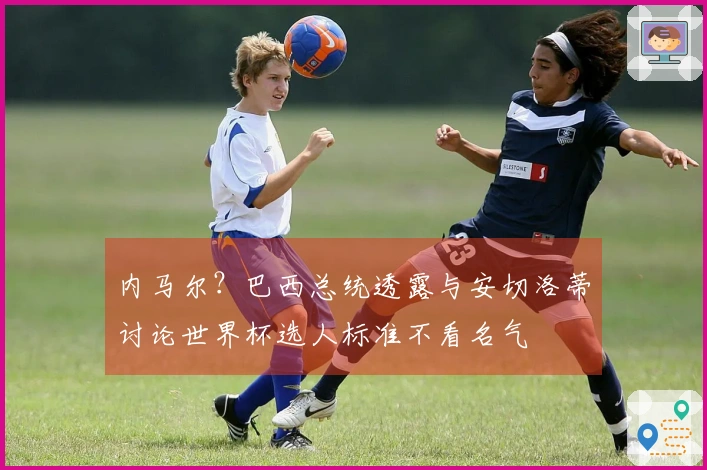 内马尔？巴西总统透露与安切洛蒂讨论世界杯选人标准不看名气