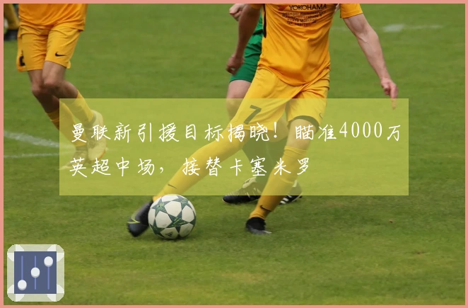 曼联新引援目标揭晓！瞄准4000万英超中场，接替卡塞米罗