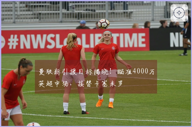 曼联新引援目标揭晓！瞄准4000万英超中场，接替卡塞米罗