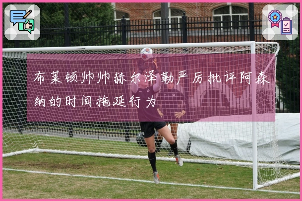 布莱顿帅帅赫尔泽勒严厉批评阿森纳的时间拖延行为