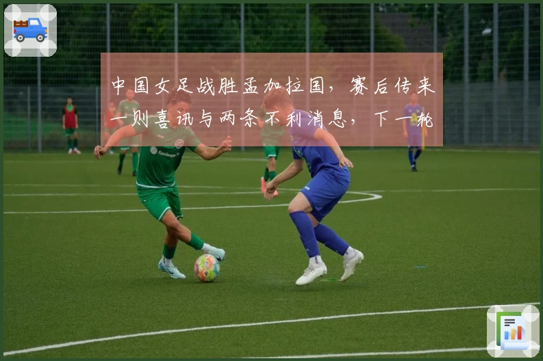 中国女足战胜孟加拉国，赛后传来一则喜讯与两条不利消息，下一轮比赛安排已确定