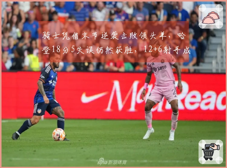 骑士凭借末节逆袭击败领头羊，哈登18分5失误仍然获胜，12+6射手成关键之役