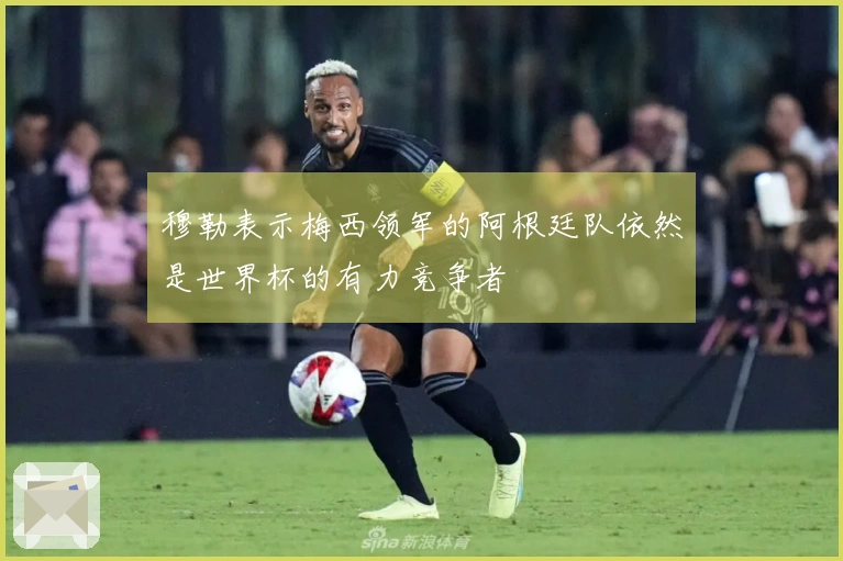 穆勒表示梅西领军的阿根廷队依然是世界杯的有力竞争者