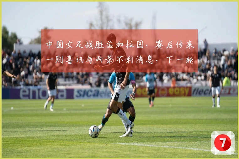 中国女足战胜孟加拉国，赛后传来一则喜讯与两条不利消息，下一轮比赛安排已确定